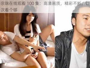 李宗瑞在线观看 100 集：高清画质，精彩不断，让你一次看个够