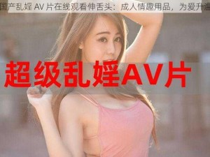 国产乱婬 AV 片在线观看伸舌头：成人情趣用品，为爱升温