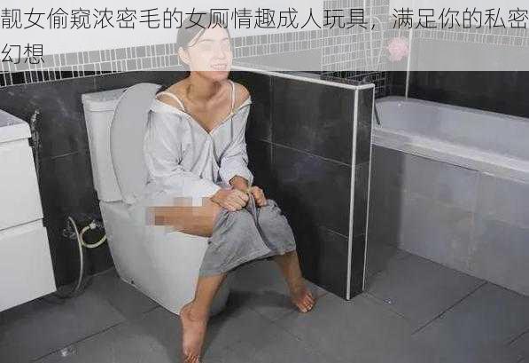 靓女偷窥浓密毛的女厕情趣成人玩具，满足你的私密幻想