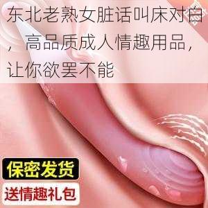 东北老熟女脏话叫床对白，高品质成人情趣用品，让你欲罢不能