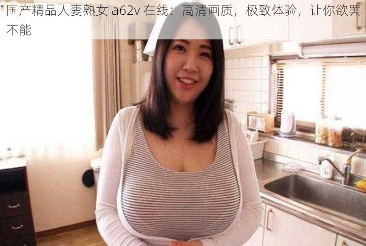 国产精品人妻熟女 a62v 在线：高清画质，极致体验，让你欲罢不能