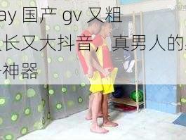 Gay 国产 gv 又粗又长又大抖音，真男人的必备神器