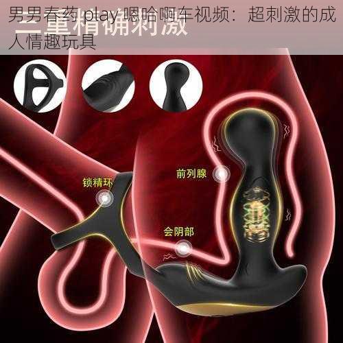 男男春药 play 嗯哈啊车视频：超刺激的成人情趣玩具