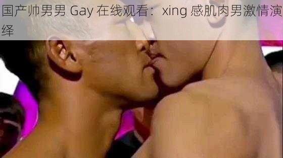 国产帅男男 Gay 在线观看：xing 感肌肉男激情演绎