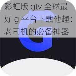 彩虹版 gtv 全球最好 g 平台下载他趣：老司机的必备神器